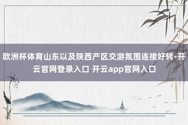 欧洲杯体育山东以及陕西产区交游氛围连接好转-开云官网登录入口 开云app官网入口