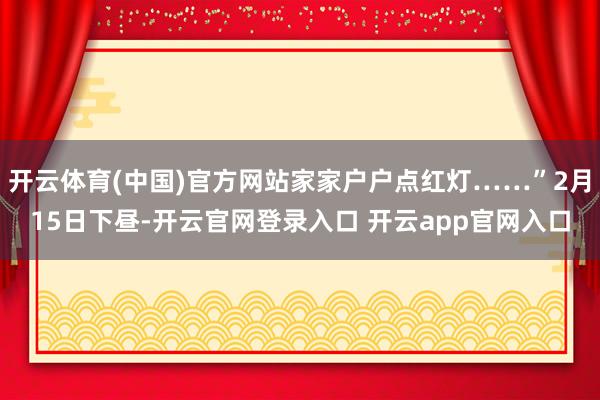 开云体育(中国)官方网站家家户户点红灯……”2月15日下昼-开云官网登录入口 开云app官网入口