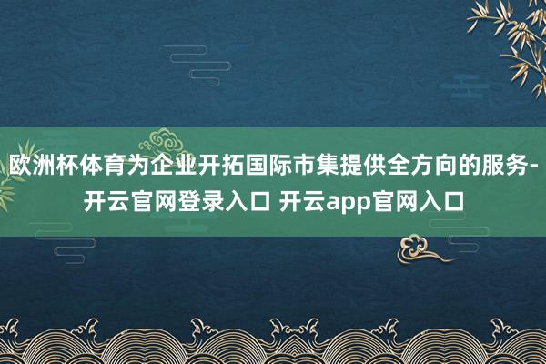 欧洲杯体育为企业开拓国际市集提供全方向的服务-开云官网登录入口 开云app官网入口
