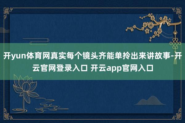 开yun体育网真实每个镜头齐能单拎出来讲故事-开云官网登录入口 开云app官网入口