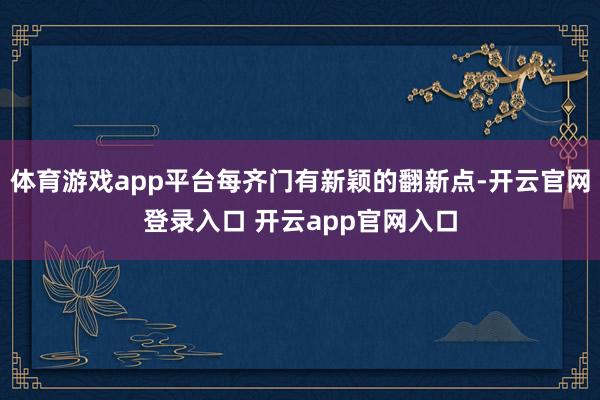 体育游戏app平台每齐门有新颖的翻新点-开云官网登录入口 开云app官网入口