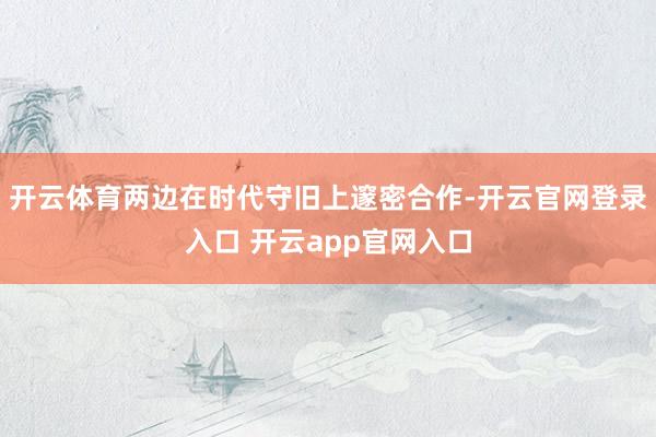 开云体育两边在时代守旧上邃密合作-开云官网登录入口 开云app官网入口