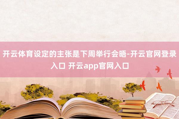 开云体育设定的主张是下周举行会晤-开云官网登录入口 开云app官网入口