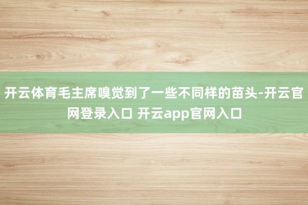 开云体育毛主席嗅觉到了一些不同样的苗头-开云官网登录入口 开云app官网入口