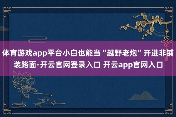 体育游戏app平台小白也能当“越野老炮”开进非铺装路面-开云官网登录入口 开云app官网入口