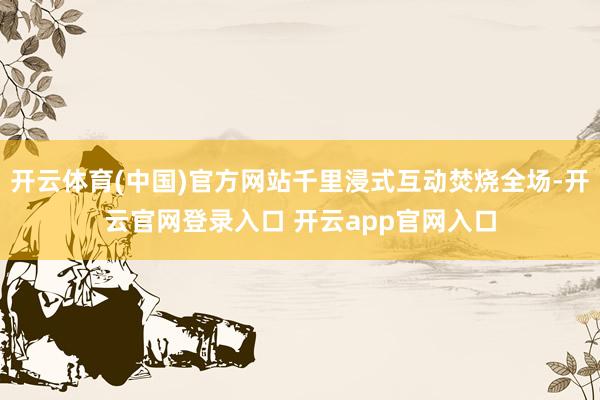 开云体育(中国)官方网站千里浸式互动焚烧全场-开云官网登录入口 开云app官网入口