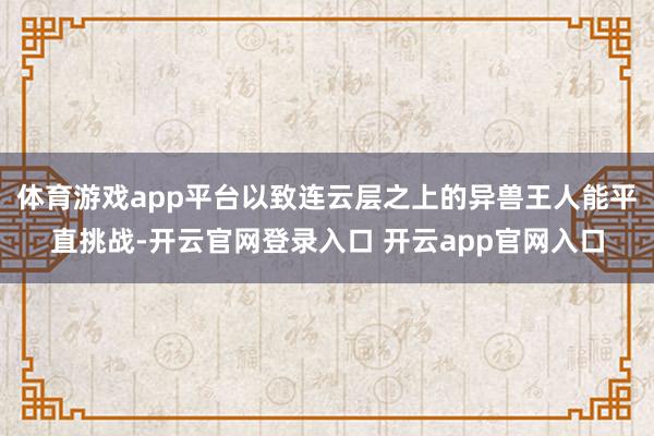 体育游戏app平台以致连云层之上的异兽王人能平直挑战-开云官网登录入口 开云app官网入口
