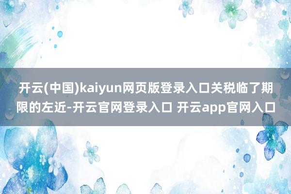 开云(中国)kaiyun网页版登录入口　　关税临了期限的左近-开云官网登录入口 开云app官网入口