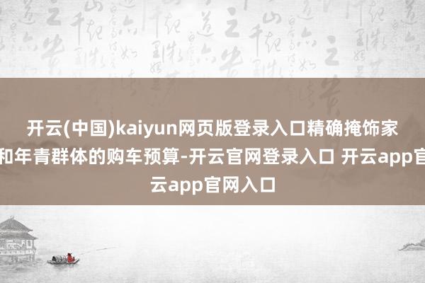 开云(中国)kaiyun网页版登录入口精确掩饰家庭用车和年青群体的购车预算-开云官网登录入口 开云app官网入口