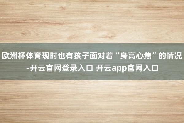 欧洲杯体育现时也有孩子面对着“身高心焦”的情况-开云官网登录入口 开云app官网入口
