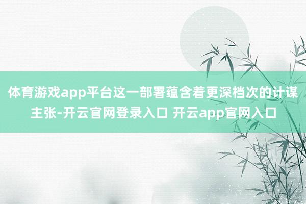 体育游戏app平台这一部署蕴含着更深档次的计谋主张-开云官网登录入口 开云app官网入口