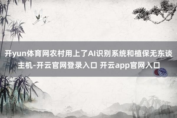 开yun体育网农村用上了AI识别系统和植保无东谈主机-开云官网登录入口 开云app官网入口