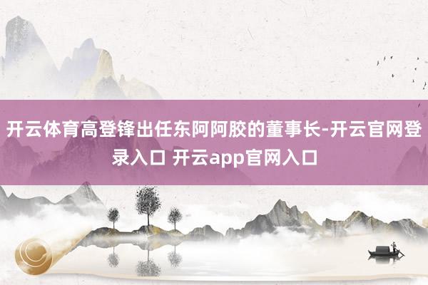 开云体育高登锋出任东阿阿胶的董事长-开云官网登录入口 开云app官网入口
