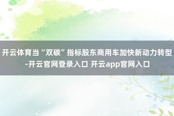 开云体育当“双碳”指标股东商用车加快新动力转型-开云官网登录入口 开云app官网入口