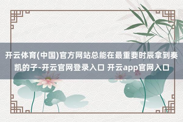 开云体育(中国)官方网站总能在最重要时辰拿到奏凯的子-开云官网登录入口 开云app官网入口