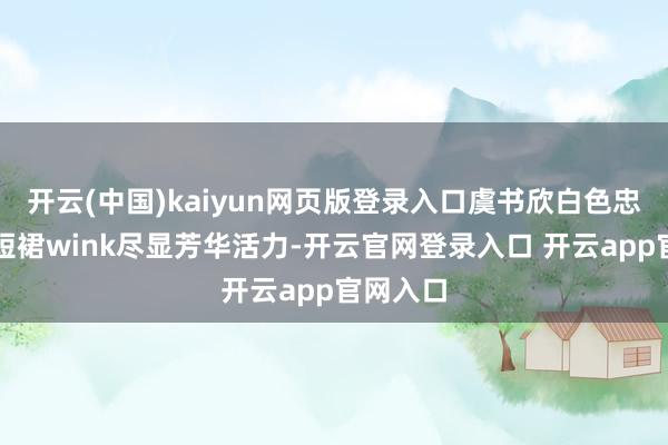 开云(中国)kaiyun网页版登录入口虞书欣白色忠实搭配短裙wink尽显芳华活力-开云官网登录入口 开云app官网入口