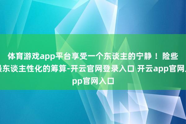 体育游戏app平台享受一个东谈主的宁静 ！险些是最东谈主性化的筹算-开云官网登录入口 开云app官网入口