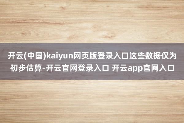 开云(中国)kaiyun网页版登录入口这些数据仅为初步估算-开云官网登录入口 开云app官网入口