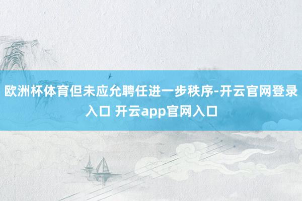 欧洲杯体育但未应允聘任进一步秩序-开云官网登录入口 开云app官网入口