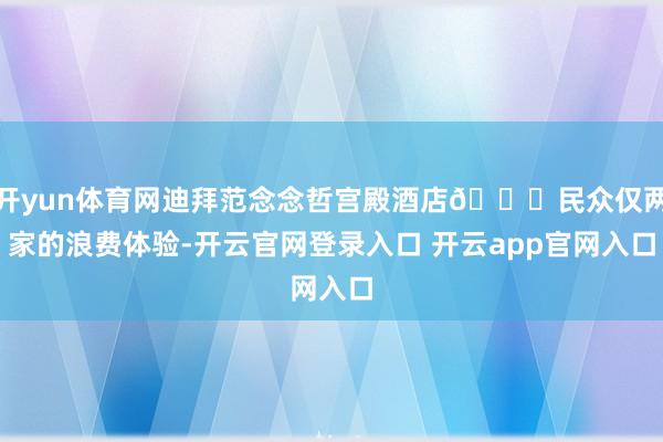 开yun体育网迪拜范念念哲宫殿酒店💎民众仅两家的浪费体验-开云官网登录入口 开云app官网入口