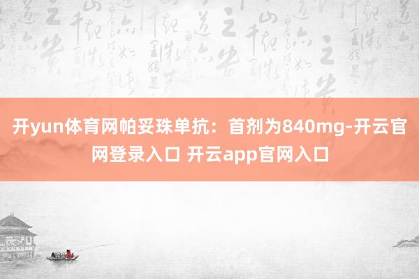 开yun体育网帕妥珠单抗：首剂为840mg-开云官网登录入口 开云app官网入口