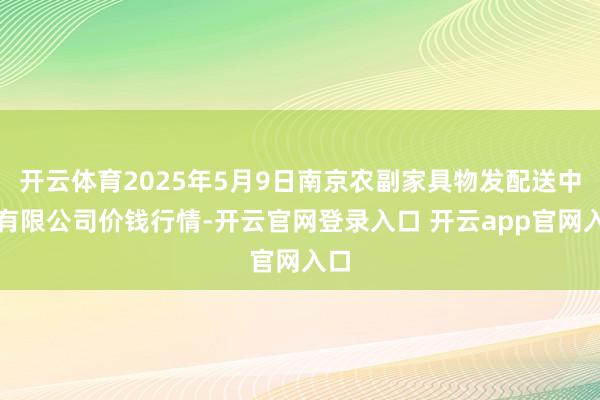 开云体育2025年5月9日南京农副家具物发配送中心有限公司价钱行情-开云官网登录入口 开云app官网入口