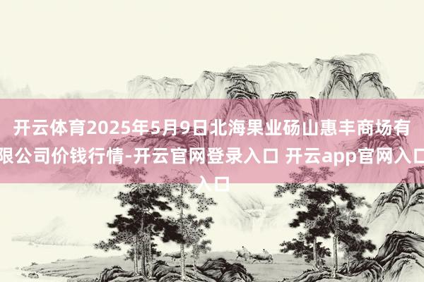 开云体育2025年5月9日北海果业砀山惠丰商场有限公司价钱行情-开云官网登录入口 开云app官网入口