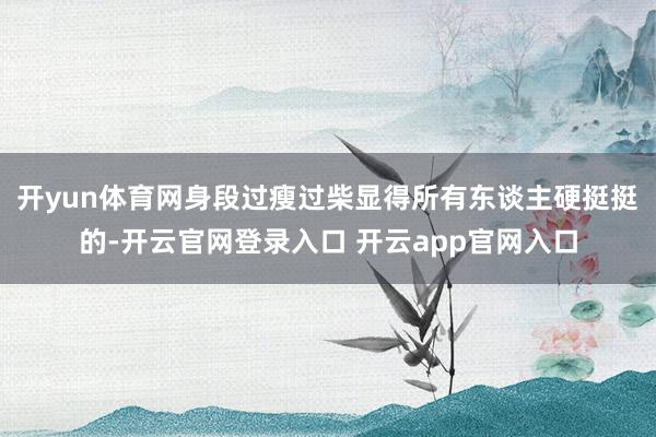 开yun体育网身段过瘦过柴显得所有东谈主硬挺挺的-开云官网登录入口 开云app官网入口