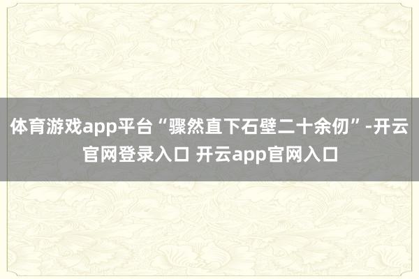 体育游戏app平台“骤然直下石壁二十余仞”-开云官网登录入口 开云app官网入口
