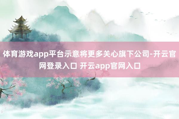 体育游戏app平台示意将更多关心旗下公司-开云官网登录入口 开云app官网入口