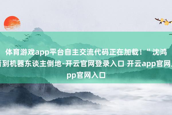 体育游戏app平台自主交流代码正在加载！”沈鸿飞看到机器东谈主倒地-开云官网登录入口 开云app官网入口