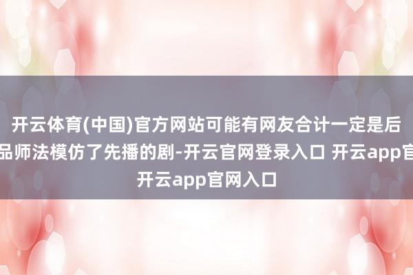 开云体育(中国)官方网站可能有网友合计一定是后播的作品师法模仿了先播的剧-开云官网登录入口 开云app官网入口