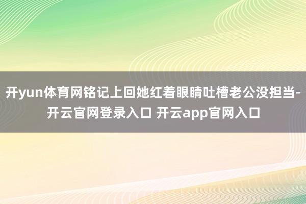 开yun体育网铭记上回她红着眼睛吐槽老公没担当-开云官网登录入口 开云app官网入口