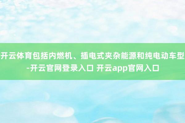 开云体育包括内燃机、插电式夹杂能源和纯电动车型-开云官网登录入口 开云app官网入口