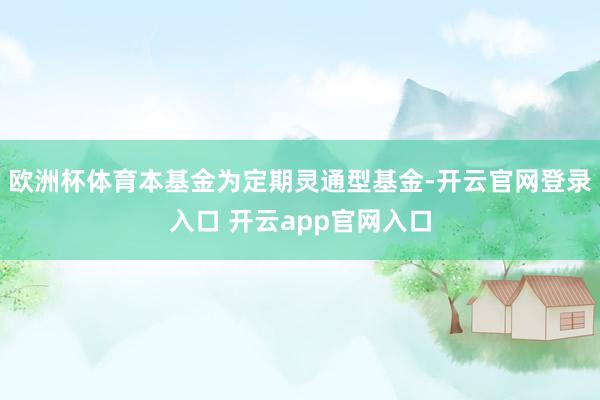 欧洲杯体育本基金为定期灵通型基金-开云官网登录入口 开云app官网入口