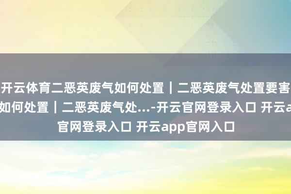 开云体育二恶英废气如何处置｜二恶英废气处置要害 二恶英废气如何处置｜二恶英废气处...-开云官网登录入口 开云app官网入口