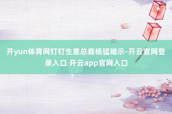 开yun体育网　　钉钉生意总裁杨猛暗示-开云官网登录入口 开云app官网入口