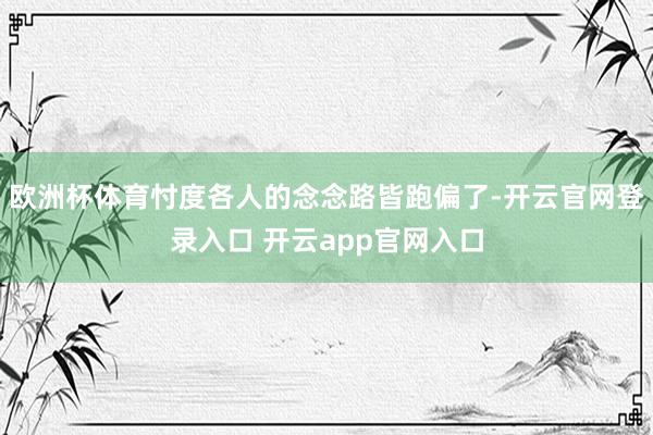 欧洲杯体育忖度各人的念念路皆跑偏了-开云官网登录入口 开云app官网入口