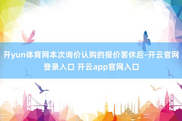 开yun体育网本次询价认购的报价罢休后-开云官网登录入口 开云app官网入口