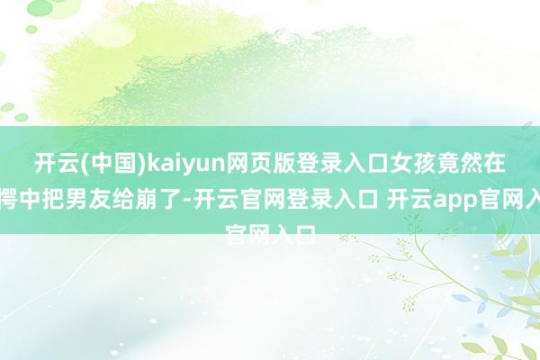 开云(中国)kaiyun网页版登录入口女孩竟然在错愕中把男友给崩了-开云官网登录入口 开云app官网入口