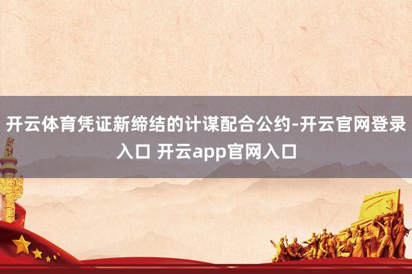 开云体育凭证新缔结的计谋配合公约-开云官网登录入口 开云app官网入口