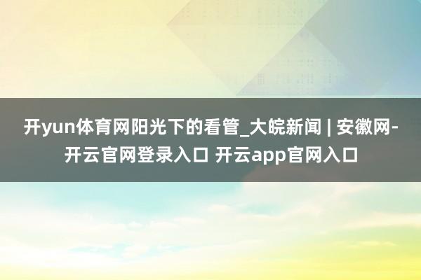 开yun体育网阳光下的看管_大皖新闻 | 安徽网-开云官网登录入口 开云app官网入口