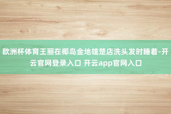 欧洲杯体育王丽在椰岛金地雄楚店洗头发时睡着-开云官网登录入口 开云app官网入口