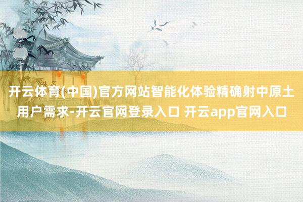开云体育(中国)官方网站智能化体验精确射中原土用户需求-开云官网登录入口 开云app官网入口