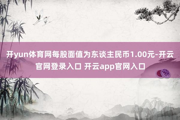 开yun体育网每股面值为东谈主民币1.00元-开云官网登录入口 开云app官网入口