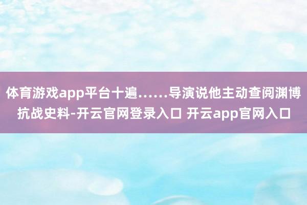 体育游戏app平台十遍……导演说他主动查阅渊博抗战史料-开云官网登录入口 开云app官网入口