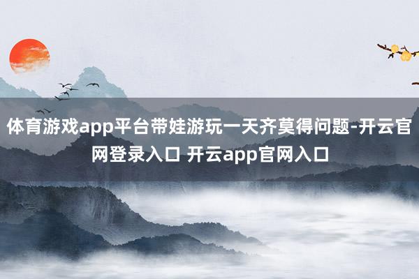 体育游戏app平台带娃游玩一天齐莫得问题-开云官网登录入口 开云app官网入口