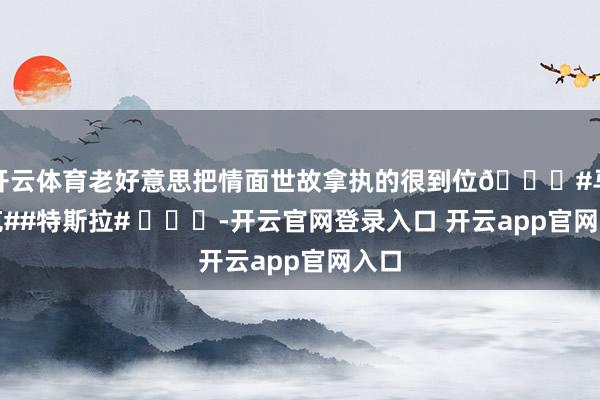 开云体育老好意思把情面世故拿执的很到位😂#马斯克##特斯拉# ​​​-开云官网登录入口 开云app官网入口