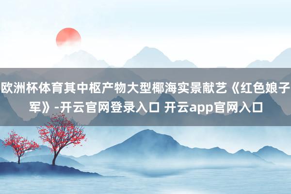 欧洲杯体育其中枢产物大型椰海实景献艺《红色娘子军》-开云官网登录入口 开云app官网入口