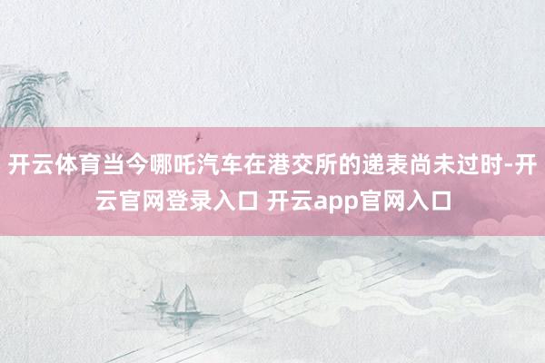 开云体育当今哪吒汽车在港交所的递表尚未过时-开云官网登录入口 开云app官网入口